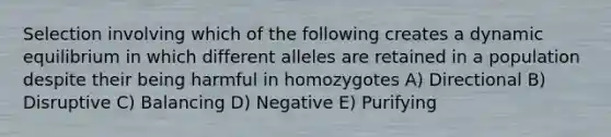 Selection involving which of the following creates a dynamic equilibrium in which different alleles are retained in a population despite their being harmful in homozygotes A) Directional B) Disruptive C) Balancing D) Negative E) Purifying