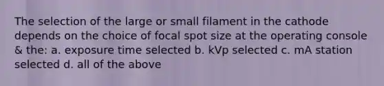 The selection of the large or small filament in the cathode depends on the choice of focal spot size at the operating console & the: a. exposure time selected b. kVp selected c. mA station selected d. all of the above