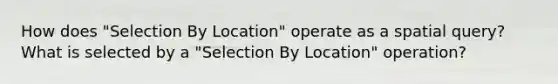 How does "Selection By Location" operate as a spatial query? What is selected by a "Selection By Location" operation?