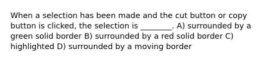 When a selection has been made and the cut button or copy button is clicked, the selection is ________. A) surrounded by a green solid border B) surrounded by a red solid border C) highlighted D) surrounded by a moving border