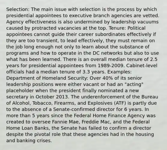 Selection: The main issue with selection is the process by which presidential appointees to executive branch agencies are vetted. Agency effectiveness is also undermined by leadership vacuums caused by protracted vacancies at the top. Tenure: Political appointees cannot guide their career subordinates effectively if they are too transient, to lead effectively, they must remain on the job long enough not only to learn about the substance of programs and how to operate in the DC networks but also to use what has been learned. There is an overall median tenure of 2.5 years for presidential appointees from 1989-2009. Cabinet-level officials had a median tenure of 3.3 years. Examples: Department of Homeland Security: Over 40% of its senior leadership positions were either vacant or had an "acting" placeholder when the president finally nominated a new secretary in October 2013. The underenforcement of the Bureau of Alcohol, Tobacco, Firearms, and Explosives (ATF) is partly due to the absence of a Senate-confirmed director for 6 years. In more than 5 years since the Federal Home Finance Agency was created to oversee Fannie Mae, Freddie Mac, and the Federal Home Loan Banks, the Senate has failed to confirm a director despite the pivotal role that these agencies had in the housing and banking crises.