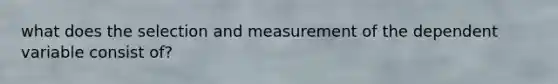 what does the selection and measurement of the dependent variable consist of?