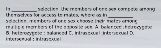 In ___________ selection, the members of one sex compete among themselves for access to mates, where as in ___________ selection, members of one sex choose their mates among multiple members of the opposite sex. A. balanced ;hetrozygote B. heterozygote ; balanced C. intrasexual ;intersexual D. intersexual ; intrasexual