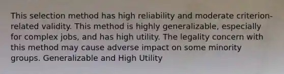 This selection method has high reliability and moderate criterion-related validity. This method is highly generalizable, especially for complex jobs, and has high utility. The legality concern with this method may cause adverse impact on some minority groups. Generalizable and High Utility