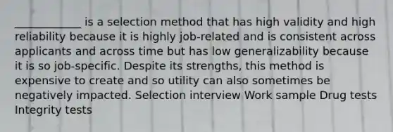 ____________ is a selection method that has high validity and high reliability because it is highly job-related and is consistent across applicants and across time but has low generalizability because it is so job-specific. Despite its strengths, this method is expensive to create and so utility can also sometimes be negatively impacted. Selection interview Work sample Drug tests Integrity tests