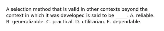 A selection method that is valid in other contexts beyond the context in which it was developed is said to be _____. A. reliable. B. generalizable. C. practical. D. utilitarian. E. dependable.