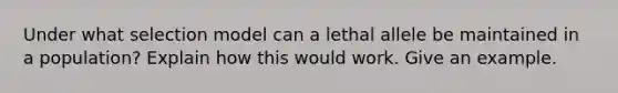 Under what selection model can a lethal allele be maintained in a population? Explain how this would work. Give an example.