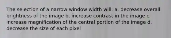 The selection of a narrow window width will: a. decrease overall brightness of the image b. increase contrast in the image c. increase magnification of the central portion of the image d. decrease the size of each pixel