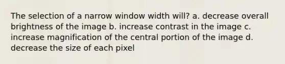 The selection of a narrow window width will? a. decrease overall brightness of the image b. increase contrast in the image c. increase magnification of the central portion of the image d. decrease the size of each pixel