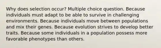 Why does selection occur? Multiple choice question. Because individuals must adapt to be able to survive in challenging environments. Because individuals move between populations and mix their genes. Because evolution strives to develop better traits. Because some individuals in a population possess more favorable phenotypes than others.