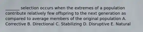 _______ selection occurs when the extremes of a population contribute relatively few offspring to the next generation as compared to average members of the original population A. Corrective B. Directional C. Stabilizing D. Disruptive E. Natural