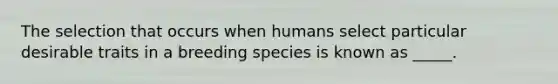 The selection that occurs when humans select particular desirable traits in a breeding species is known as _____.