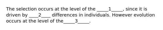 The selection occurs at the level of the _____1_____, since it is driven by ____2____ differences in individuals. However evolution occurs at the level of the_____3_____.