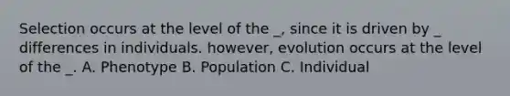 Selection occurs at the level of the _, since it is driven by _ differences in individuals. however, evolution occurs at the level of the _. A. Phenotype B. Population C. Individual