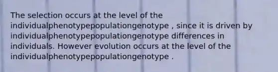 The selection occurs at the level of the individualphenotypepopulationgenotype , since it is driven by individualphenotypepopulationgenotype differences in individuals. However evolution occurs at the level of the individualphenotypepopulationgenotype .