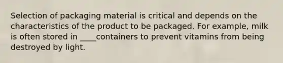 Selection of packaging material is critical and depends on the characteristics of the product to be packaged. For example, milk is often stored in ____containers to prevent vitamins from being destroyed by light.