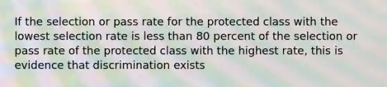 If the selection or pass rate for the protected class with the lowest selection rate is <a href='https://www.questionai.com/knowledge/k7BtlYpAMX-less-than' class='anchor-knowledge'>less than</a> 80 percent of the selection or pass rate of the protected class with the highest rate, this is evidence that discrimination exists