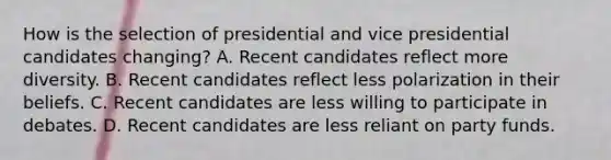 How is the selection of presidential and vice presidential candidates changing? A. Recent candidates reflect more diversity. B. Recent candidates reflect less polarization in their beliefs. C. Recent candidates are less willing to participate in debates. D. Recent candidates are less reliant on party funds.