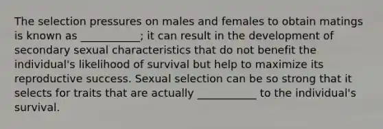 The selection pressures on males and females to obtain matings is known as ___________; it can result in the development of secondary sexual characteristics that do not benefit the individual's likelihood of survival but help to maximize its reproductive success. Sexual selection can be so strong that it selects for traits that are actually ___________ to the individual's survival.