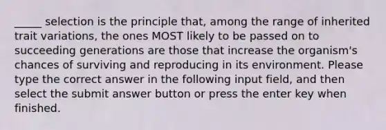 _____ selection is the principle that, among the range of inherited trait variations, the ones MOST likely to be passed on to succeeding generations are those that increase the organism's chances of surviving and reproducing in its environment. Please type the correct answer in the following input field, and then select the submit answer button or press the enter key when finished.