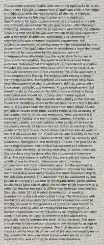 The selection process begins after recruiting applicants for a job; the process includes a comparison of applicant skills, knowledge, and education with the requirements of the job; it involves decision making by the organization and the applicant. Qualifications for each applicant must be compared to the job requirements identified in the job specification. After thorough screening, employers choose an applicant who meets the criteria indicating that she or he will learn the job easily and adjust to it with a minimum of difficulty. Application and Screening. In organizations with a human resources department, the application and initial screening steps will be conducted by that department. The application form is considered a legal document and should be completed by the applicant. Lying or misrepresenting information on the application form may be grounds for termination. The application form serves three purposes: Indicates that the applicant is interested in a position Provides the interviewer with basic information to conduct an interview Becomes part of the employee file, if the applicant is hired Employment Testing. Pre-employment testing is done in many organizations. Standardized and customized tests have been developed to assess a candidate's abilities, personality, knowledge, aptitude, and interests. Any pre-employment test should relate to the position for which the candidate is being considered and should not unfairly discriminate against protected minorities. The reliability and validity of the test are important. Reliability refers to the consistency of a test's results; that is, if a person took the test more than once would he/she get similar results each time. Validity refers to the accuracy of the results; that is, is the test measuring what you think it is measuring? Validity of a test includes content, criterion, and construct validity. Content validity is the ability of the test to accurately include all tasks in the job. Criterion validity is the ability of the test to accurately show that those who do well on the test do well on the job. Construct validity is ability of the test to accurately measure a construct (trait) such as creativity and leadership. Background and Reference Checks. The practice in many organizations is to conduct background and reference checks after the initial screening interview. In others, however, this checking may be done after the employment interview. When the interviewer is satisfied that the applicant meets the qualifications for the job, information about previous employment and other information given by the applicant is investigated. Interviews. The employment interview has been the most widely used and probably the most important step in the selection process. The interview may be conducted by one person or a group of persons in the organization. Some serious doubts have been raised about the validity of the interview as a selection method because of differences between interviewers. [See also Slide 12-14] Medical Examination. A medical examination is the last step before hiring. The Americans with Disabilities Act stipulates that medical examinations must be directly relevant to requirements of a position and cannot be performed until an offer of employment has been given. A medical examination is not required by all employers, but when used, it can only be used to determine if the applicant is physically able to perform the work. Hiring Decision. The most critical step in the selection process is the decision to accept or reject applicants for employment. The final decision must be made carefully because of the cost of placing new employees on the payroll, the relatively short probationary period in most organizations, and affirmative action considerations.