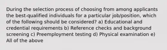 During the selection process of choosing from among applicants the best-qualified individuals for a particular job/position, which of the following should be considered? a) Educational and credential requirements b) Reference checks and background screening c) Preemployment testing d) Physical examination e) All of the above