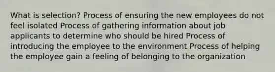 What is selection? Process of ensuring the new employees do not feel isolated Process of gathering information about job applicants to determine who should be hired Process of introducing the employee to the environment Process of helping the employee gain a feeling of belonging to the organization