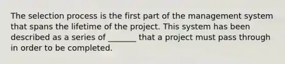 The selection process is the first part of the management system that spans the lifetime of the project. This system has been described as a series of _______ that a project must pass through in order to be completed.