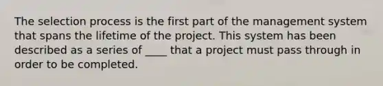 The selection process is the first part of the management system that spans the lifetime of the project. This system has been described as a series of ____ that a project must pass through in order to be completed.