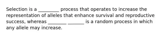 Selection is a _________ process that operates to increase the representation of alleles that enhance survival and reproductive success, whereas ________ _______ is a random process in which any allele may increase.