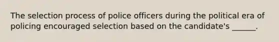 The selection process of police officers during the political era of policing encouraged selection based on the candidate's ______.