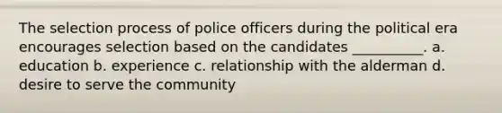 The selection process of police officers during the political era encourages selection based on the candidates __________. a. education b. experience c. relationship with the alderman d. desire to serve the community