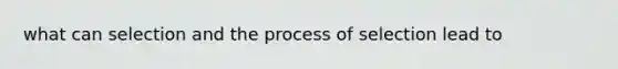 what can selection and the process of selection lead to