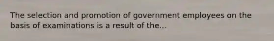 The selection and promotion of government employees on the basis of examinations is a result of the...