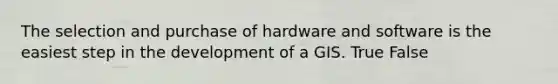 The selection and purchase of hardware and software is the easiest step in the development of a GIS. True False