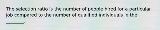 The selection ratio is the number of people hired for a particular job compared to the number of qualified individuals in the ________.