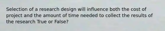 Selection of a research design will influence both the cost of project and the amount of time needed to collect the results of the research True or False?