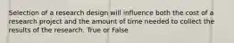 Selection of a research design will influence both the cost of a research project and the amount of time needed to collect the results of the research. True or False