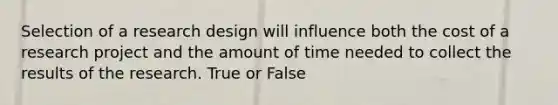 Selection of a research design will influence both the cost of a research project and the amount of time needed to collect the results of the research. True or False