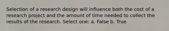 Selection of a research design will influence both the cost of a research project and the amount of time needed to collect the results of the research. Select one: a. False b. True