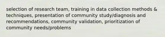 selection of research team, training in data collection methods & techniques, presentation of community study/diagnosis and recommendations, community validation, prioritization of community needs/problems