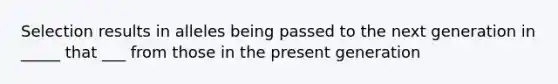 Selection results in alleles being passed to the next generation in _____ that ___ from those in the present generation