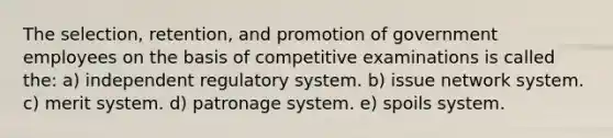 The selection, retention, and promotion of government employees on the basis of competitive examinations is called the: a) independent regulatory system. b) issue network system. c) merit system. d) patronage system. e) spoils system.