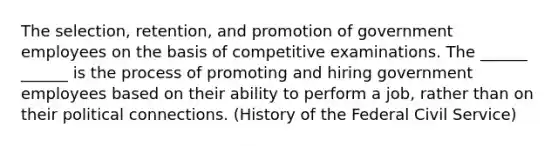 The selection, retention, and promotion of government employees on the basis of competitive examinations. The ______ ______ is the process of promoting and hiring government employees based on their ability to perform a job, rather than on their political connections. (History of the Federal Civil Service)