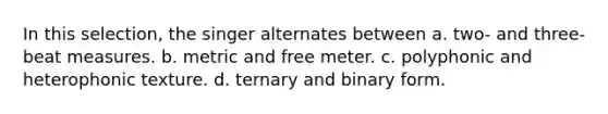 In this selection, the singer alternates between a. two- and three-beat measures. b. metric and free meter. c. polyphonic and heterophonic texture. d. ternary and binary form.