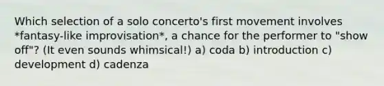 Which selection of a solo concerto's first movement involves *fantasy-like improvisation*, a chance for the performer to "show off"? (It even sounds whimsical!) a) coda b) introduction c) development d) cadenza