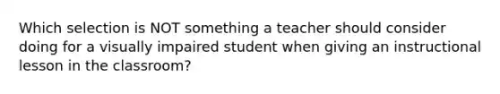 Which selection is NOT something a teacher should consider doing for a visually impaired student when giving an instructional lesson in the classroom?