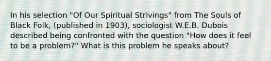 In his selection "Of Our Spiritual Strivings" from The Souls of Black Folk, (published in 1903), sociologist W.E.B. Dubois described being confronted with the question "How does it feel to be a problem?" What is this problem he speaks about?