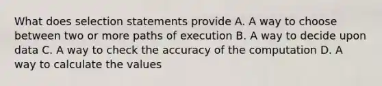 What does selection statements provide A. A way to choose between two or more paths of execution B. A way to decide upon data C. A way to check the accuracy of the computation D. A way to calculate the values