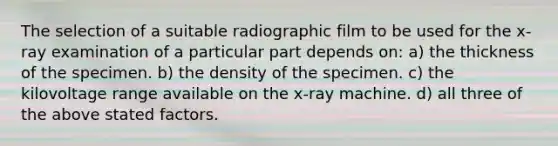 The selection of a suitable radiographic film to be used for the x-ray examination of a particular part depends on: a) the thickness of the specimen. b) the density of the specimen. c) the kilovoltage range available on the x-ray machine. d) all three of the above stated factors.